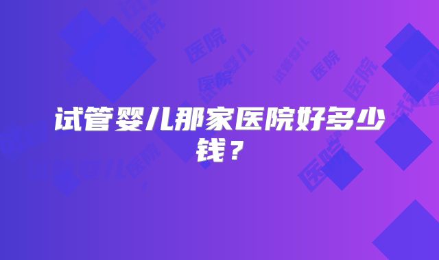 试管婴儿那家医院好多少钱？