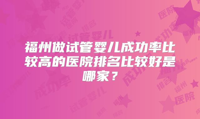 福州做试管婴儿成功率比较高的医院排名比较好是哪家?
