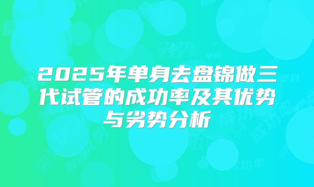 2025年单身去盘锦做三代试管的成功率及其优势与劣势分析