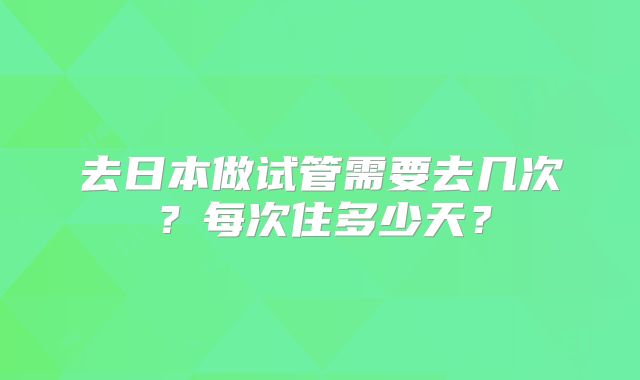 去日本做试管需要去几次？每次住多少天？