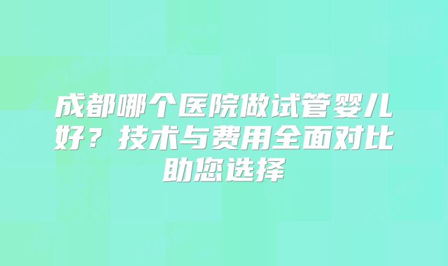 成都哪个医院做试管婴儿好？技术与费用全面对比助您选择