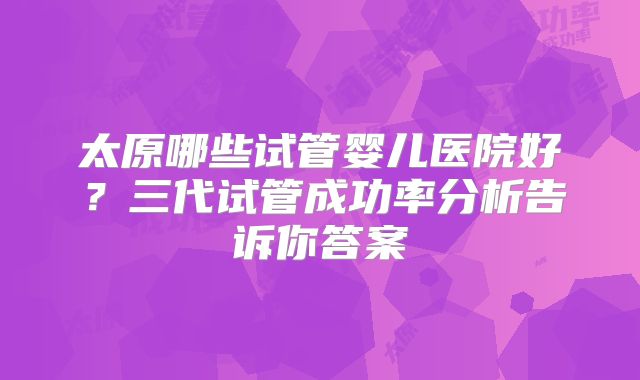 太原哪些试管婴儿医院好？三代试管成功率分析告诉你答案