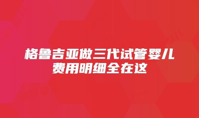 格鲁吉亚做三代试管婴儿费用明细全在这