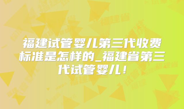 福建试管婴儿第三代收费标准是怎样的_福建省第三代试管婴儿!