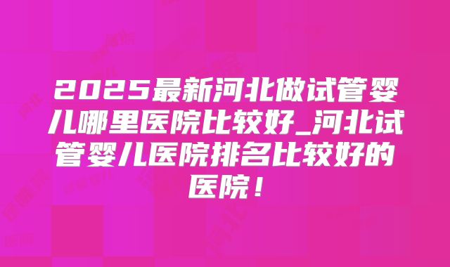 2025最新河北做试管婴儿哪里医院比较好_河北试管婴儿医院排名比较好的医院！