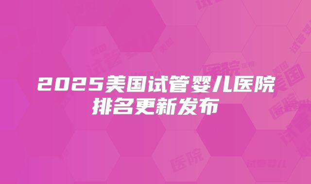 2025美国试管婴儿医院排名更新发布