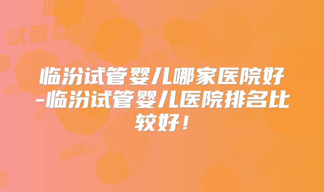 临汾试管婴儿哪家医院好-临汾试管婴儿医院排名比较好！