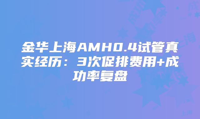 金华上海AMH0.4试管真实经历:3次促排费用+成功率复盘