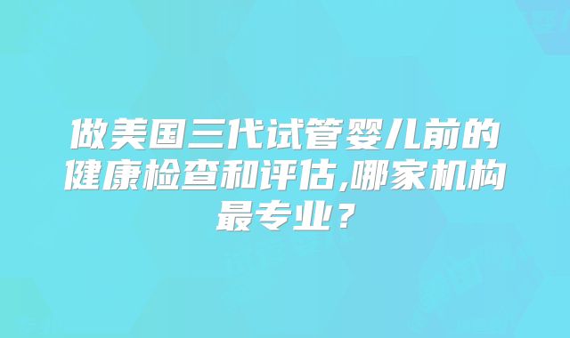做美国三代试管婴儿前的健康检查和评估,哪家机构最专业？