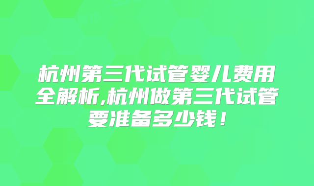 杭州第三代试管婴儿费用全解析,杭州做第三代试管要准备多少钱！