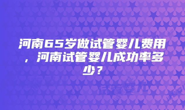 河南65岁做试管婴儿费用，河南试管婴儿成功率多少？