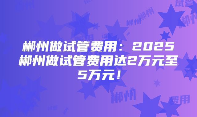 郴州做试管费用：2025郴州做试管费用达2万元至5万元！