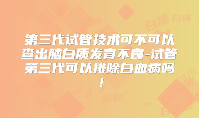第三代试管技术可不可以查出脑白质发育不良-试管第三代可以排除白血病吗！