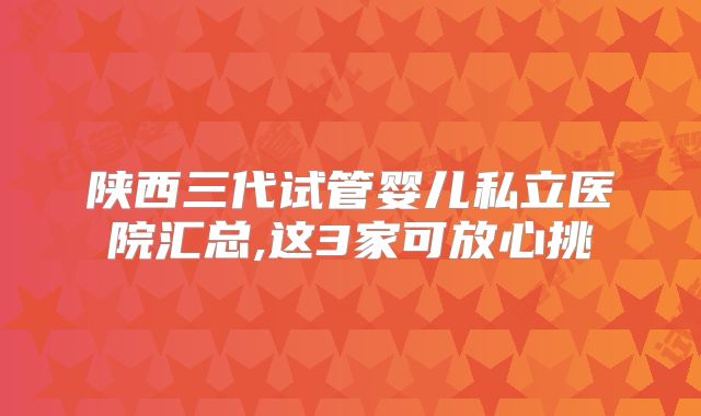 陕西三代试管婴儿私立医院汇总,这3家可放心挑