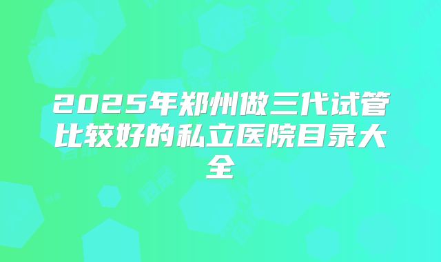 2025年郑州做三代试管比较好的私立医院目录大全