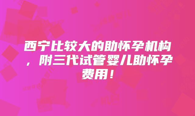 西宁比较大的助怀孕机构，附三代试管婴儿助怀孕费用！