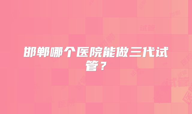 邯郸哪个医院能做三代试管？