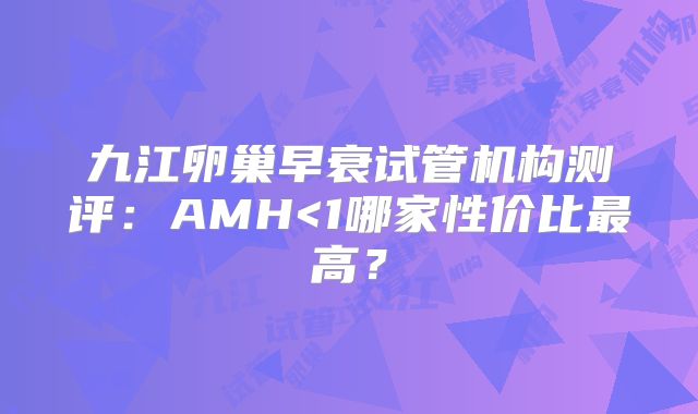 九江卵巢早衰试管机构测评：AMH<1哪家性价比最高？