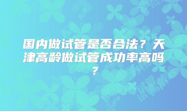 国内做试管是否合法?天津高龄做试管成功率高吗?