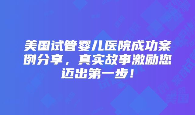 美国试管婴儿医院成功案例分享，真实故事激励您迈出第一步！