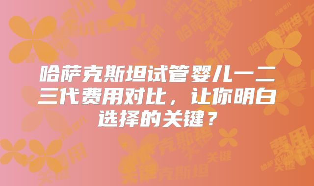 哈萨克斯坦试管婴儿一二三代费用对比,让你明白选择的关键?