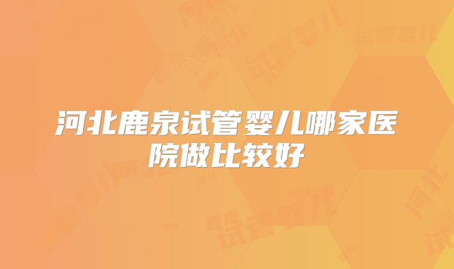 河北鹿泉试管婴儿哪家医院做比较好