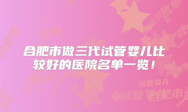 合肥市做三代试管婴儿比较好的医院名单一览!