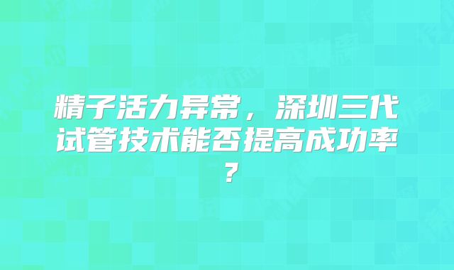 精子活力异常，深圳三代试管技术能否提高成功率？