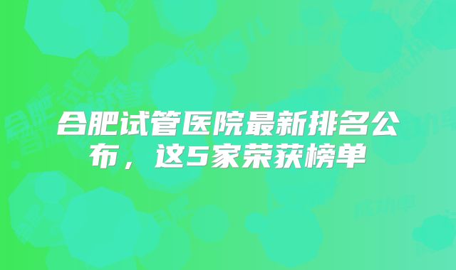 合肥试管医院最新排名公布，这5家荣获榜单