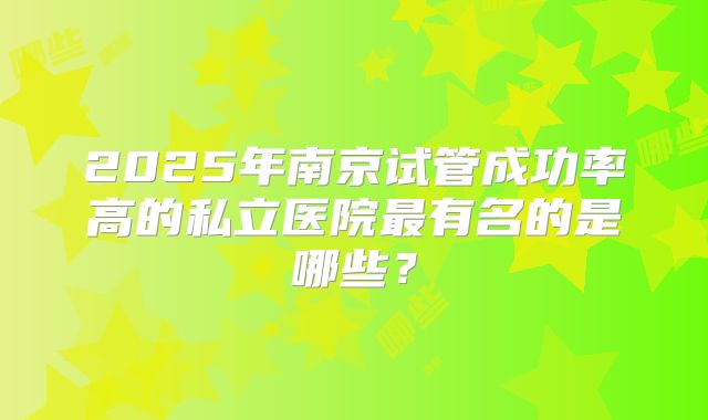 2025年南京试管成功率高的私立医院最有名的是哪些？