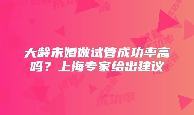 大龄未婚做试管成功率高吗?上海专家给出建议