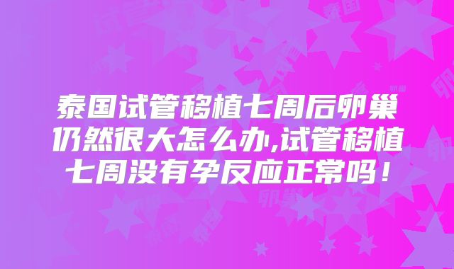 泰国试管移植七周后卵巢仍然很大怎么办,试管移植七周没有孕反应正常吗!