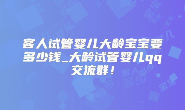 客人试管婴儿大龄宝宝要多少钱_大龄试管婴儿qq交流群!