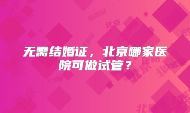 无需结婚证，北京哪家医院可做试管？