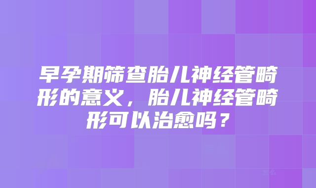 早孕期筛查胎儿神经管畸形的意义，胎儿神经管畸形可以治愈吗？