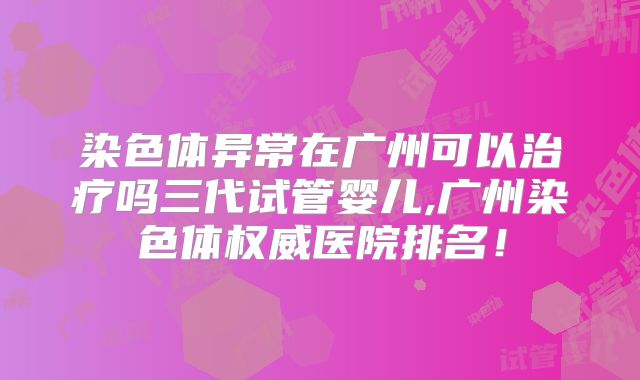 染色体异常在广州可以治疗吗三代试管婴儿,广州染色体权威医院排名！