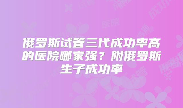 俄罗斯试管三代成功率高的医院哪家强？附俄罗斯生子成功率