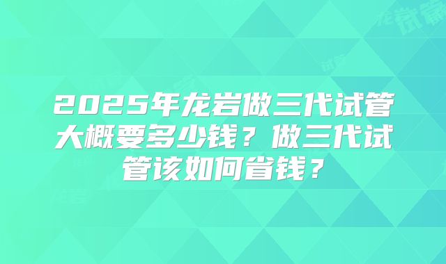2025年龙岩做三代试管大概要多少钱?做三代试管该如何省钱?