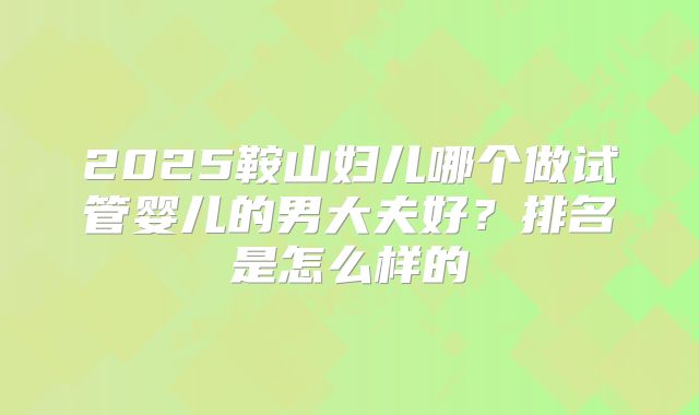 2025鞍山妇儿哪个做试管婴儿的男大夫好？排名是怎么样的