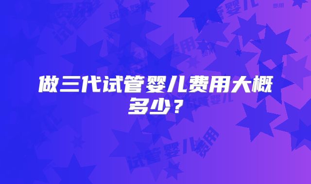 做三代试管婴儿费用大概多少？