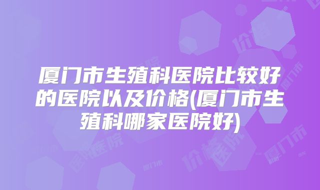 厦门市生殖科医院比较好的医院以及价格(厦门市生殖科哪家医院好)