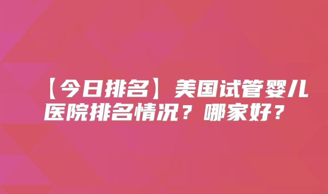 【今日排名】美国试管婴儿医院排名情况？哪家好？