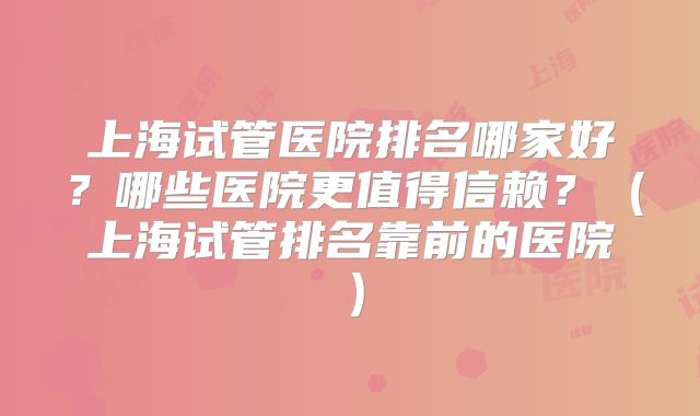上海试管医院排名哪家好？哪些医院更值得信赖？（上海试管排名靠前的医院）