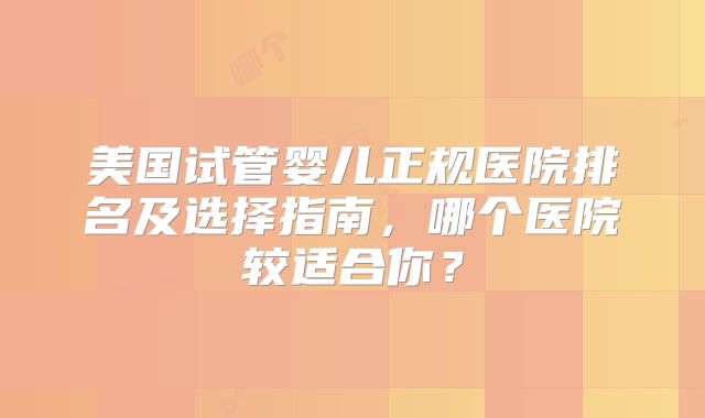 美国试管婴儿正规医院排名及选择指南,哪个医院较适合你?