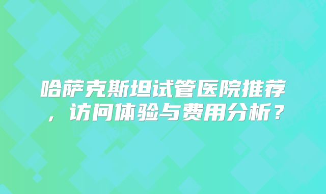 哈萨克斯坦试管医院推荐，访问体验与费用分析？