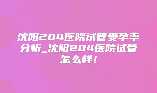 沈阳204医院试管受孕率分析_沈阳204医院试管怎么样!