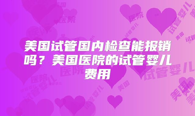 美国试管国内检查能报销吗？美国医院的试管婴儿费用