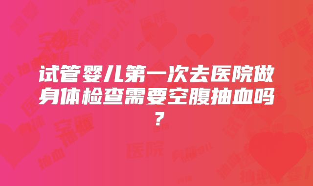 试管婴儿第一次去医院做身体检查需要空腹抽血吗?