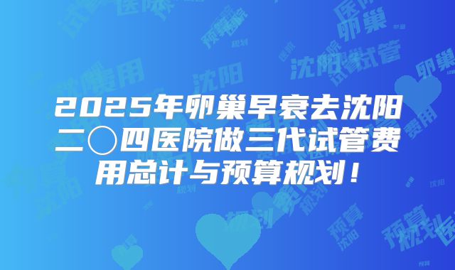 2025年卵巢早衰去沈阳二〇四医院做三代试管费用总计与预算规划！
