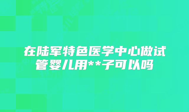 在陆军特色医学中心做试管婴儿用**子可以吗